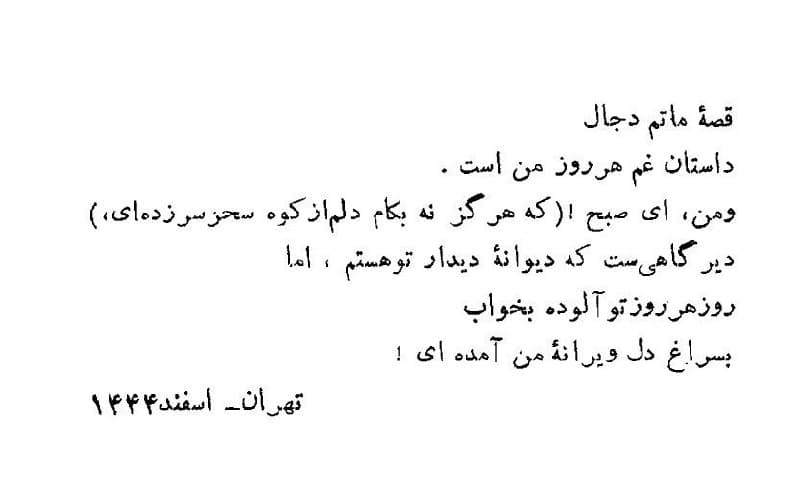 قصه ماتم دجال
داستان غم هر روز من است.
و من، ای صبح (که هرگز نه بهکام دلم از کوه سحر سر زدهای)
دیرگاهیست که دیوانه دیدار تو هستم، اما
روز هر روز تو آلوده به خواب
به سراغِ دل دیوانه من آمدهای.
اسماعیل شاهرودی
تهران / اسفند ۱۳۴۴
