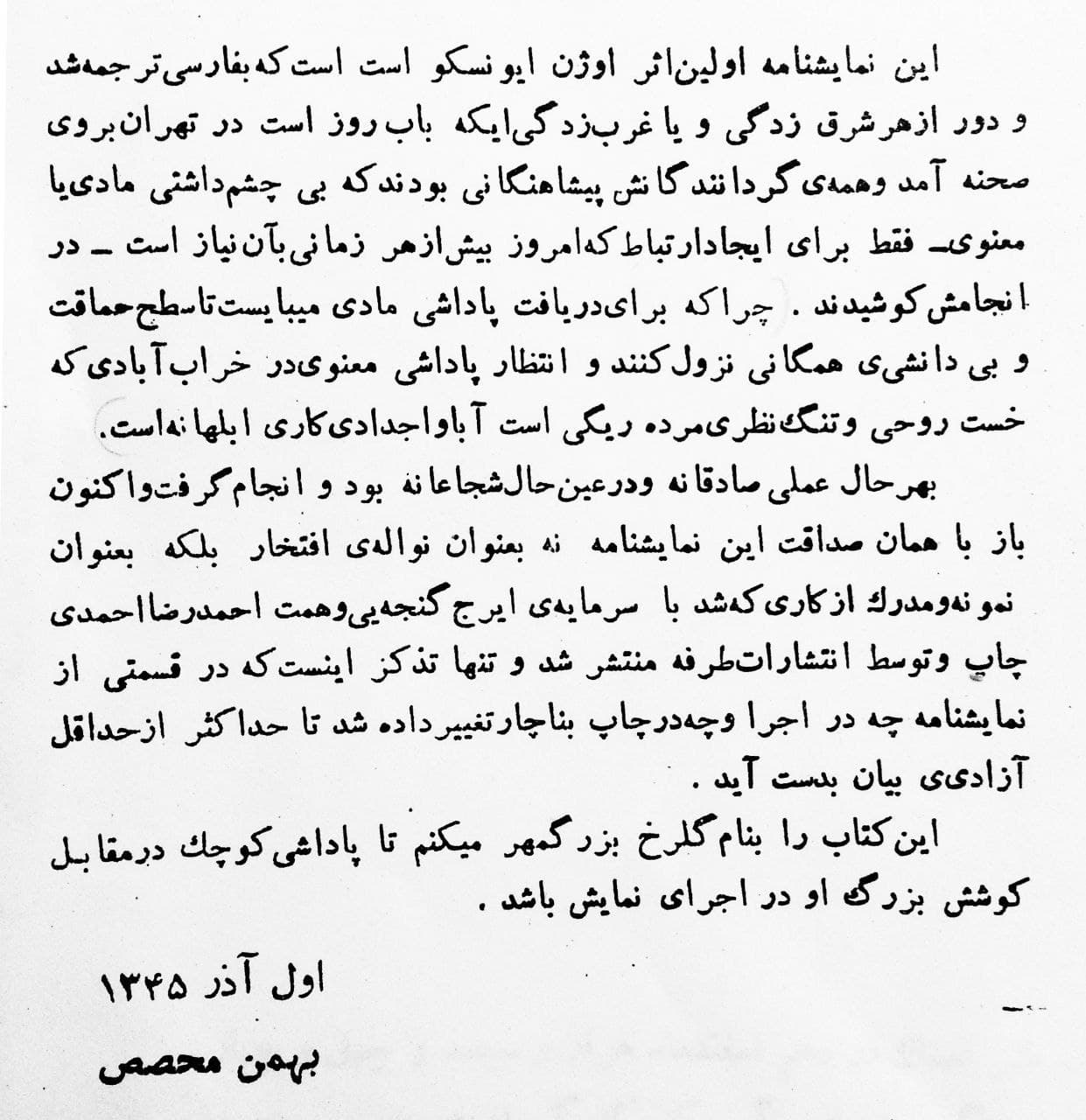 مقدمهی بهمن محصص بر ترجمه فارسی کتاب «صندلیها»ی اوژن یونسکو:
این نمایشنامه اولین اثر اوژن یونسکو است که به فارسی ترجمه شد و دور از هر شرقزدگی و یا غربزدگیای که باب روز است در تهران به روی صحنه آمد و همهی گردانندگاناش پیشاهنگانی بودند که بی چشمداشتی مادی یا معنوی—فقط برای ایجاد ارتباط که امروز بیش از هر زمانی به آن نیاز است—در انجاماش کوشیدند. چرا که برای دریافت پاداشی مادی میبایست تا سطح حماقت و بیدانشی همگانی نزول کنند و انتظار پاداشی معنوی در خرابآبادی که خست روحی و تنگنظری مردهریگی است آبا و اجدادی، کاری ابلهانه است.
به هر حال، عملی صادقانه و درعین حال شجاعانه بود و انجام گرفت و اکنون باز با همان صداقت این نمایشنامه نه به عنوان نوالهی افتخار بلکه به عنوان نمونه و مدرک از کاری که شد با سرمایهی ایرج گنجهای و همت احمدرضا احمدی چاپ و توسط انتشارات طرفه منتشر شد و تنها تذکر این است که در قسمتی از نمایشنامه چه در اجرا و چه در چاپ به ناچار تغییر داده شد تا حداکثر از حداقل آزادی بیان به دست آید.
این کتاب را به نام گلرخ بزرگمهر میکنم تا پاداشی کوچک در مقابل کوشش بزرگ او در اجرای نمایش باشد.
اول آذر ۱۳۴۵
بهمن محصص
